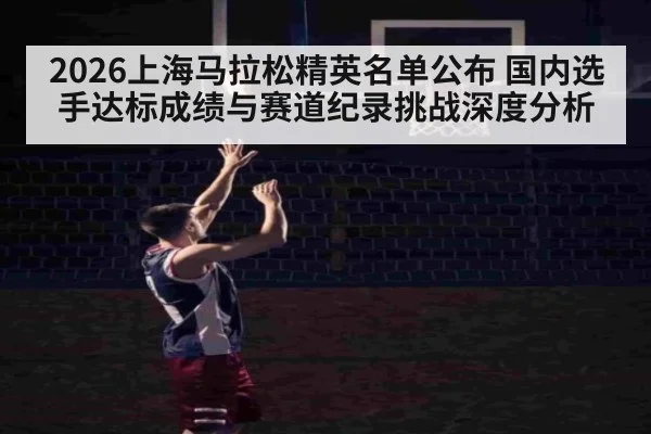 2026上海马拉松精英名单公布 国内选手达标成绩与赛道纪录挑战深度分析
